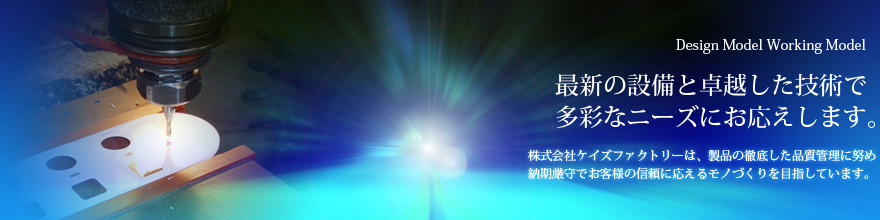 最新の設備と卓越した技術で多彩なニーズにお応えします。株式会社ケイズ・ファクトリーは、製品の徹底した品質管理に努め納期厳守でお客様の信頼に応えるモノづくりを目指します。